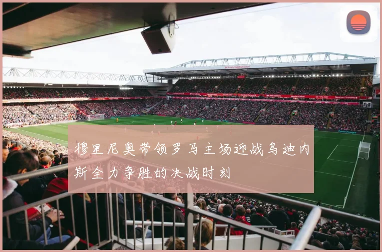 穆里尼奥带领罗马主场迎战乌迪内斯全力争胜的决战时刻