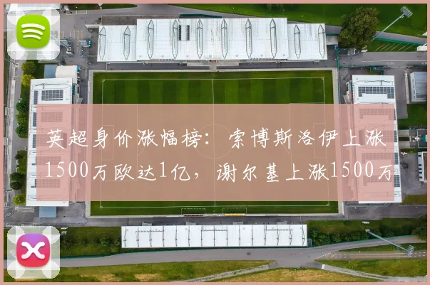 英超身价涨幅榜：索博斯洛伊上涨1500万欧达1亿，谢尔基上涨1500万欧