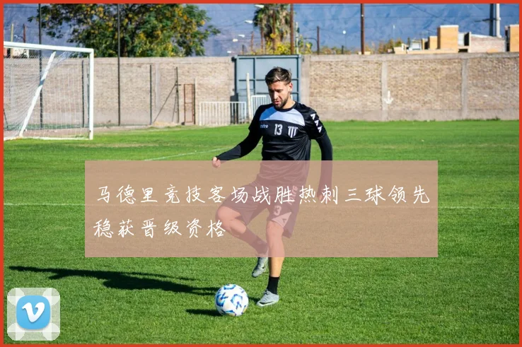 马德里竞技客场战胜热刺三球领先稳获晋级资格