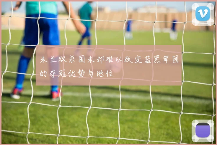 米兰双杀国米却难以改变蓝黑军团的夺冠优势与地位