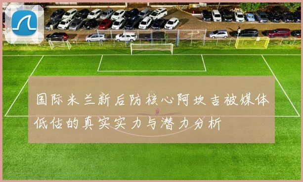 国际米兰新后防核心阿坎吉被媒体低估的真实实力与潜力分析